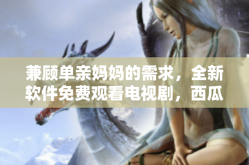 兼顧單親媽媽的需求，全新軟件免費(fèi)觀看電視劇，西瓜視頻等你來(lái)用！