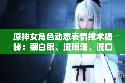 原神女角色動(dòng)態(tài)表情技術(shù)揭秘：翻白眼、流眼淚、流口水背后的軟件實(shí)現(xiàn)