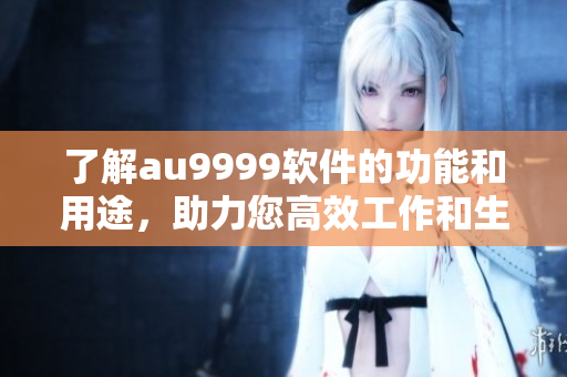 了解au9999軟件的功能和用途，助力您高效工作和生活