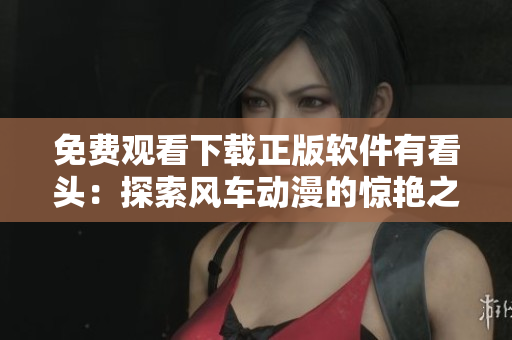 免費(fèi)觀看下載正版軟件有看頭：探索風(fēng)車動(dòng)漫的驚艷之旅！