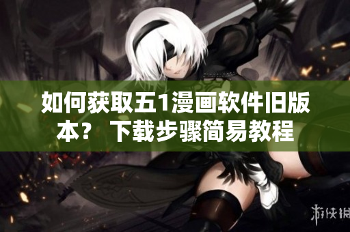 如何獲取五1漫畫軟件舊版本？ 下載步驟簡易教程