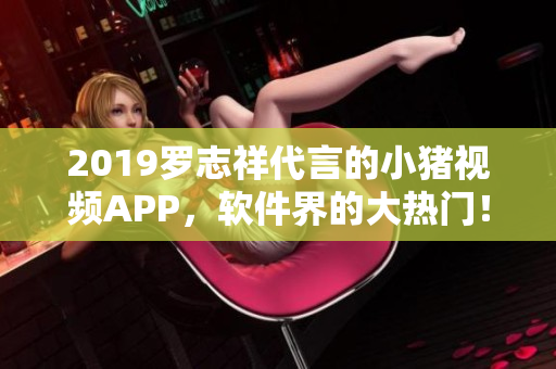 2019羅志祥代言的小豬視頻APP，軟件界的大熱門！