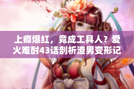 上癮爆紅，竟成工具人？愛火難酎43話剖析渣男變形記