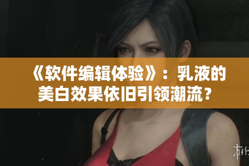 《軟件編輯體驗(yàn)》：乳液的美白效果依舊引領(lǐng)潮流？