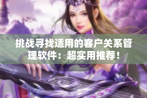 挑戰(zhàn)尋找適用的客戶關(guān)系管理軟件：超實(shí)用推薦！