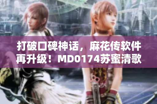 打破口碑神話，麻花傳軟件再升級！MD0174蘇蜜清歌全新版本發(fā)布！