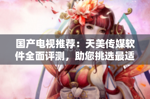國產(chǎn)電視推薦：天美傳媒軟件全面評(píng)測(cè)，助您挑選最適合的智能電視