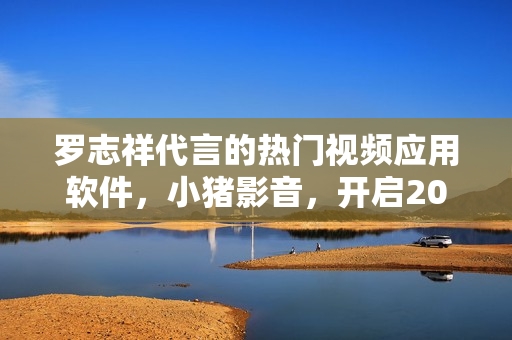 羅志祥代言的熱門視頻應用軟件，小豬影音，開啟2019新風尚