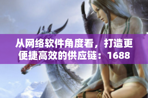 從網(wǎng)絡(luò)軟件角度看，打造更便捷高效的供應(yīng)鏈：1688網(wǎng)頁版全新升級
