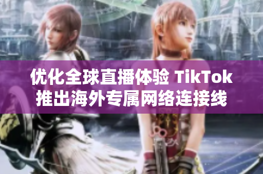 優(yōu)化全球直播體驗(yàn) TikTok推出海外專屬網(wǎng)絡(luò)連接線