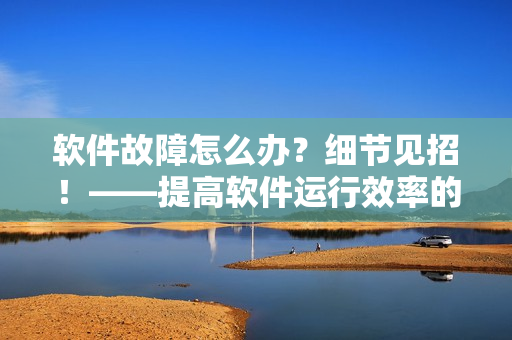 軟件故障怎么辦？細(xì)節(jié)見招！——提高軟件運(yùn)行效率的常規(guī)技巧