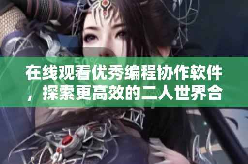 在線觀看優(yōu)秀編程協(xié)作軟件，探索更高效的二人世界合作方式