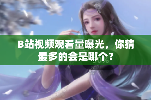 B站視頻觀看量曝光，你猜最多的會是哪個(gè)？