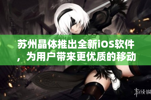 蘇州晶體推出全新iOS軟件，為用戶帶來(lái)更優(yōu)質(zhì)的移動(dòng)端使用體驗(yàn)