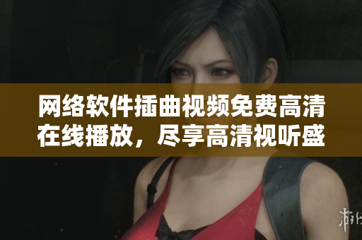 網(wǎng)絡(luò)軟件插曲視頻免費(fèi)高清在線播放，盡享高清視聽(tīng)盛宴