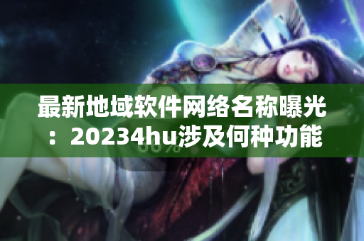 最新地域軟件網(wǎng)絡(luò)名稱曝光：20234hu涉及何種功能？