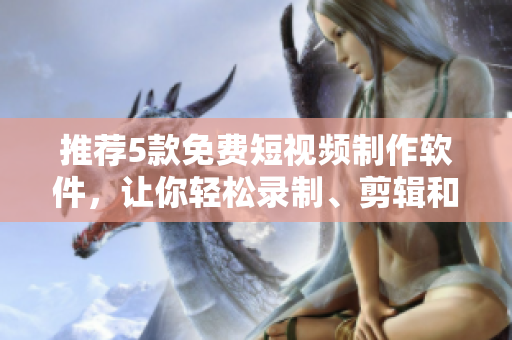 推薦5款免費短視頻制作軟件，讓你輕松錄制、剪輯和分享個性化短視頻