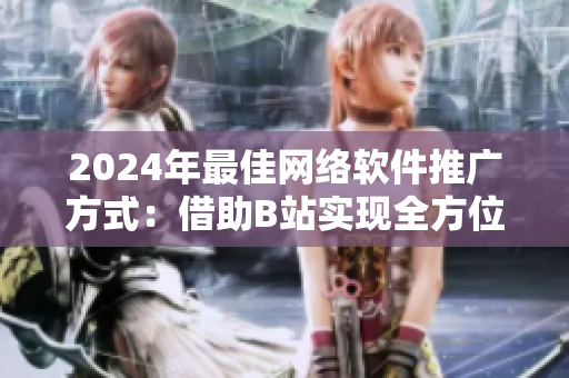 2024年最佳網(wǎng)絡軟件推廣方式：借助B站實現(xiàn)全方位曝光！