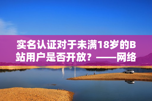實名認證對于未滿18歲的B站用戶是否開放？——網(wǎng)絡軟件編輯報道