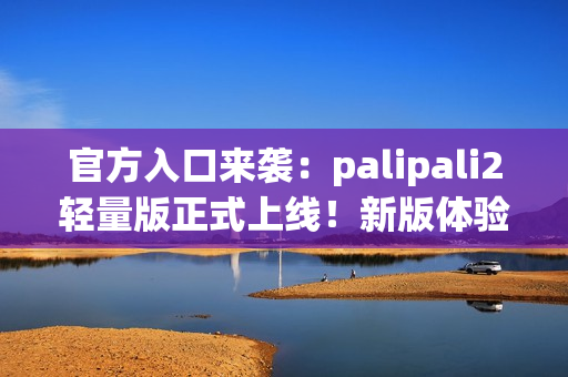 官方入口來(lái)襲：palipali2輕量版正式上線！新版體驗(yàn)告訴你它有多輕便