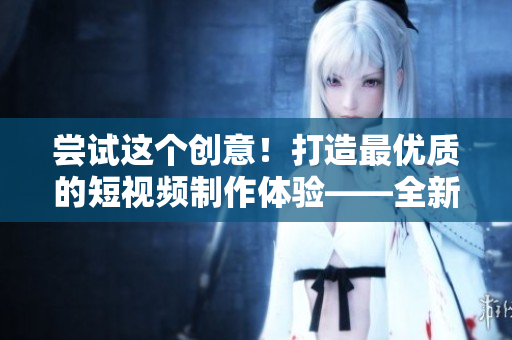 嘗試這個創(chuàng)意！打造最優(yōu)質(zhì)的短視頻制作體驗(yàn)——全新成品短視頻軟件即將發(fā)布