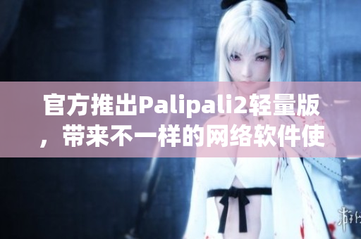 官方推出Palipali2輕量版，帶來不一樣的網(wǎng)絡(luò)軟件使用體驗