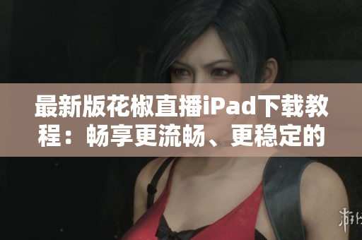 最新版花椒直播iPad下載教程：暢享更流暢、更穩(wěn)定的直播體驗(yàn)
