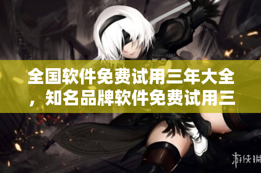 全國(guó)軟件免費(fèi)試用三年大全，知名品牌軟件免費(fèi)試用三年全國(guó)開(kāi)放
