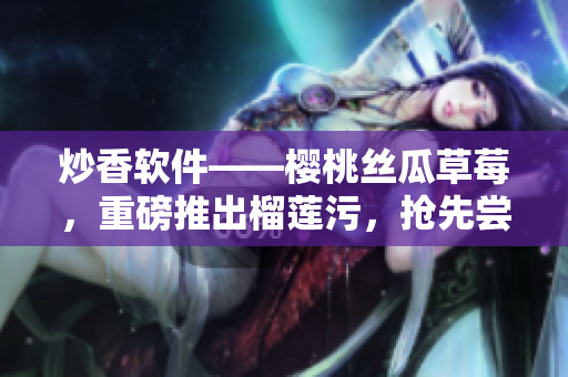 炒香軟件——櫻桃絲瓜草莓，重磅推出榴蓮污，搶先嘗鮮