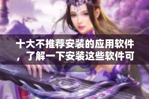 十大不推薦安裝的應(yīng)用軟件，了解一下安裝這些軟件可能造成的危害
