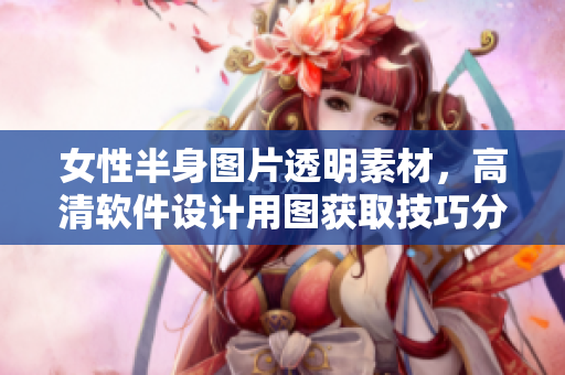 女性半身圖片透明素材，高清軟件設(shè)計用圖獲取技巧分享