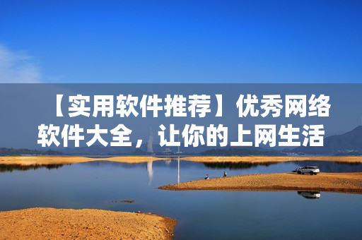 【實(shí)用軟件推薦】優(yōu)秀網(wǎng)絡(luò)軟件大全，讓你的上網(wǎng)生活更高效！