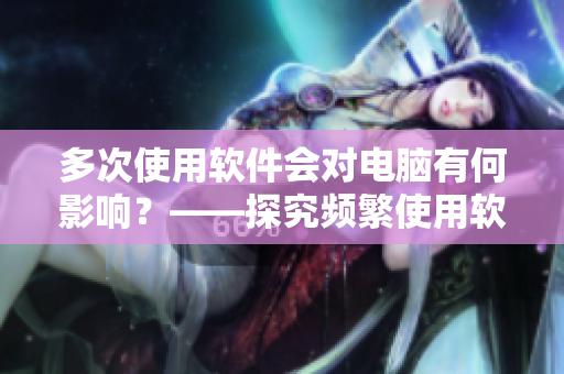 多次使用軟件會對電腦有何影響？——探究頻繁使用軟件的危害