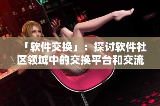 「軟件交換」：探討軟件社區(qū)領(lǐng)域中的交換平臺(tái)和交流方式