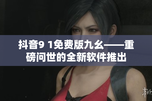 抖音9 1免費(fèi)版九幺——重磅問(wèn)世的全新軟件推出