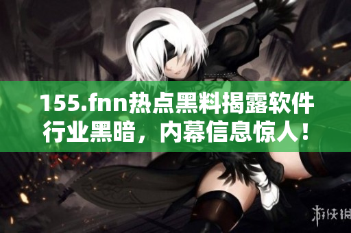 155.fnn熱點(diǎn)黑料揭露軟件行業(yè)黑暗，內(nèi)幕信息驚人！