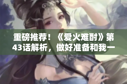 重磅推薦！《愛火難酎》第43話解析，做好準(zhǔn)備和我一起領(lǐng)略這部神作！