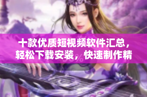 十款優(yōu)質(zhì)短視頻軟件匯總，輕松下載安裝，快速制作精彩短片