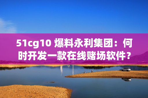 51cg10 爆料永利集團(tuán)：何時(shí)開發(fā)一款在線賭場(chǎng)軟件？