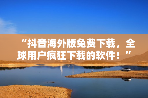 “抖音海外版免費下載，全球用戶瘋狂下載的軟件！”