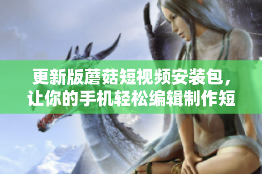 更新版蘑菇短視頻安裝包，讓你的手機輕松編輯制作短視頻