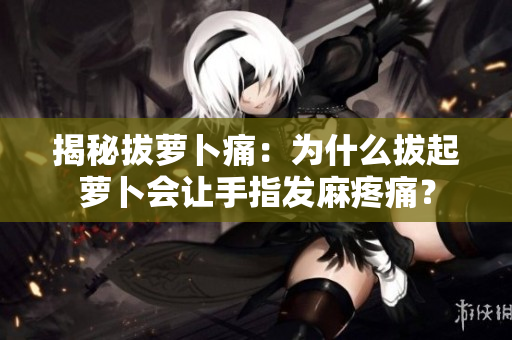 揭秘拔蘿卜痛：為什么拔起蘿卜會讓手指發(fā)麻疼痛？
