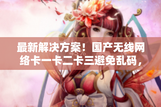 最新解決方案！國(guó)產(chǎn)無(wú)線網(wǎng)絡(luò)卡一卡二卡三避免亂碼，重磅發(fā)布新區(qū)信息！