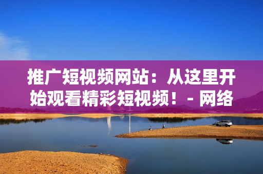 推廣短視頻網(wǎng)站：從這里開(kāi)始觀看精彩短視頻！- 網(wǎng)絡(luò)軟件編輯專輯