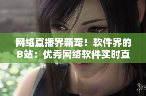 網絡直播界新寵！軟件界的B站：優(yōu)秀網絡軟件實時直播平臺
