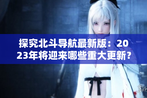 探究北斗導(dǎo)航最新版：2023年將迎來(lái)哪些重大更新？