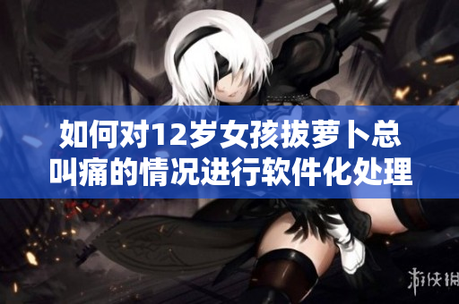 如何對(duì)12歲女孩拔蘿卜總叫痛的情況進(jìn)行軟件化處理？