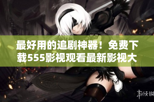 最好用的追劇神器！免費(fèi)下載555影視觀看最新影視大片！