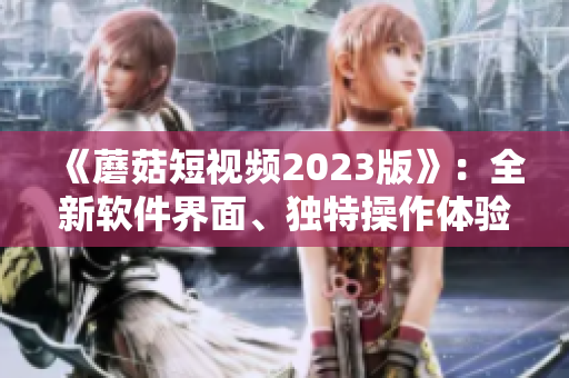 《蘑菇短視頻2023版》：全新軟件界面、獨特操作體驗引領(lǐng)視頻熱潮！