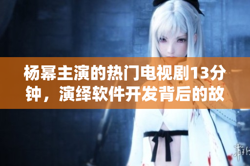 楊冪主演的熱門電視劇13分鐘，演繹軟件開(kāi)發(fā)背后的故事